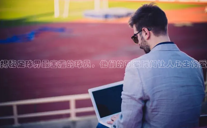 新宝gg一键登录元隆雅图揭秘足球界最害羞的球员，他们的可爱瞬间让人心生怜爱