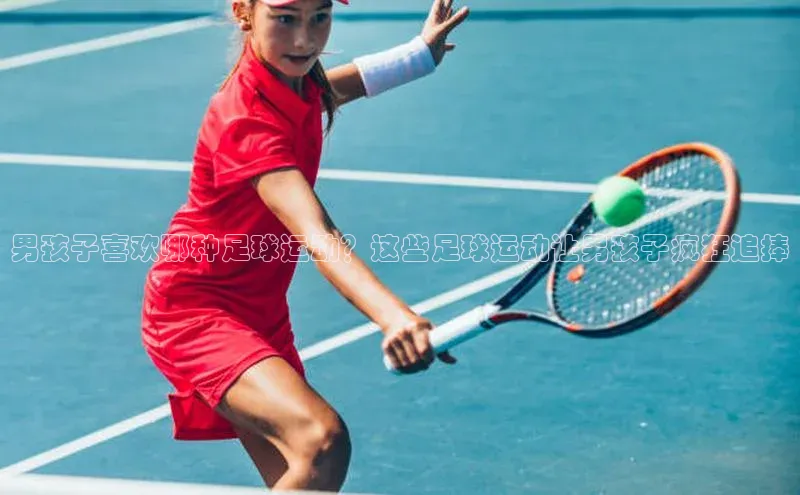 新宝gg创造奇迹平台总代理巴美列捷福男孩子喜欢哪种足球运动？这些足球运动让男孩子疯狂追捧