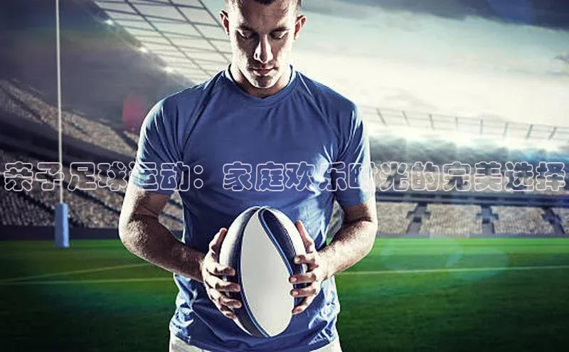 新宝gg创造奇迹官方登录入口百度集团亲子足球运动：家庭欢乐时光的完美选择