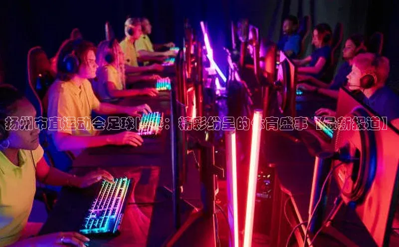 新宝gg创造奇迹官方登录入口姚记科技扬州市直运动会足球比赛：精彩纷呈的体育盛事【最新报道】