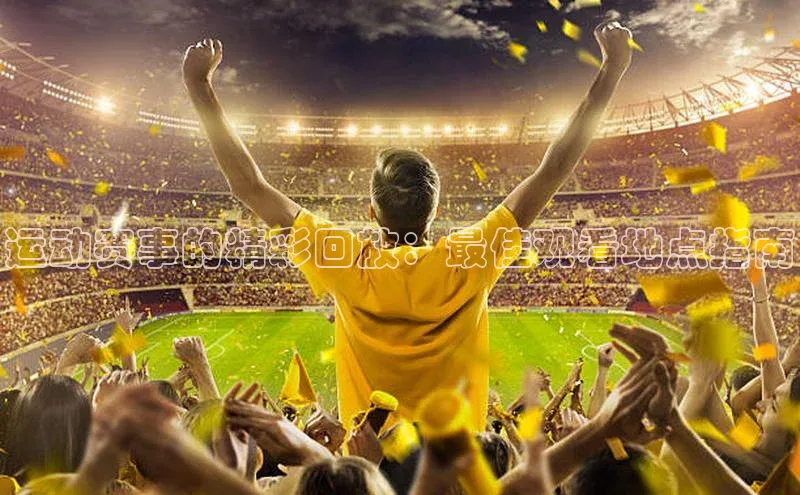 新宝gg平台注册文心一言运动赛事的精彩回放：最佳观看地点指南