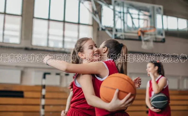 最新运动赛事瞬间：视频带你领略现场激烈竞争