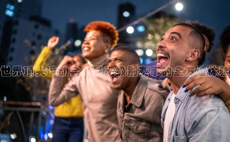 世界顶尖运动会：最高级别赛事的全方位体验