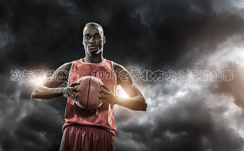 冰与雪的盛宴：2023冬季北方水上运动盛事