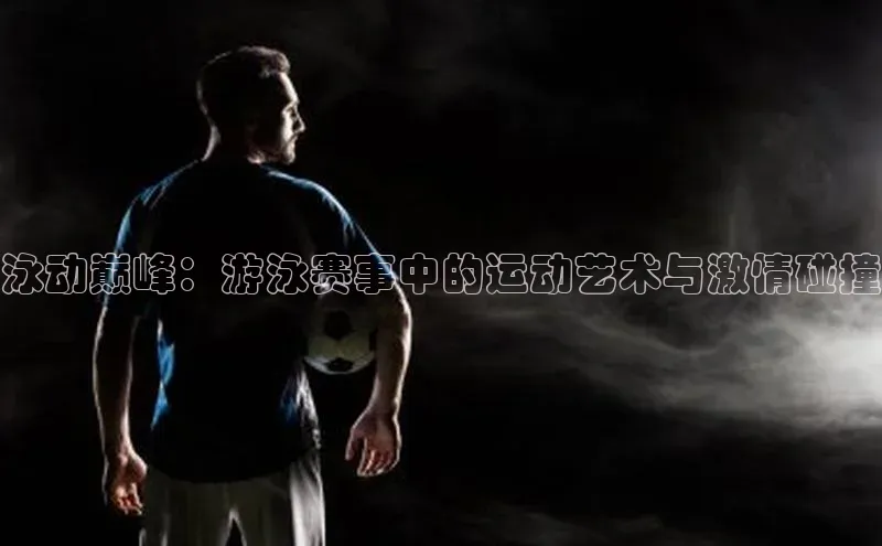 泳动巅峰：游泳赛事中的运动艺术与激情碰撞